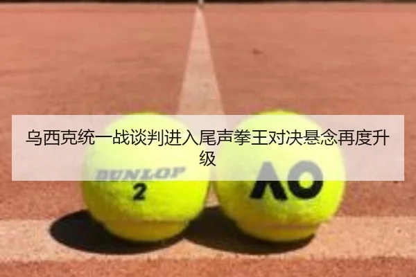 乌西克统一战谈判进入尾声拳王对决悬念再度升级