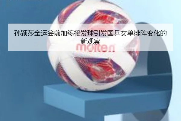 孙颖莎全运会前加练接发球引发国乒女单排阵变化的新观察